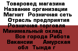 Товаровед магазина › Название организации ­ Магнит, Розничная сеть › Отрасль предприятия ­ Розничная торговля › Минимальный оклад ­ 33 400 - Все города Работа » Вакансии   . Амурская обл.,Тында г.